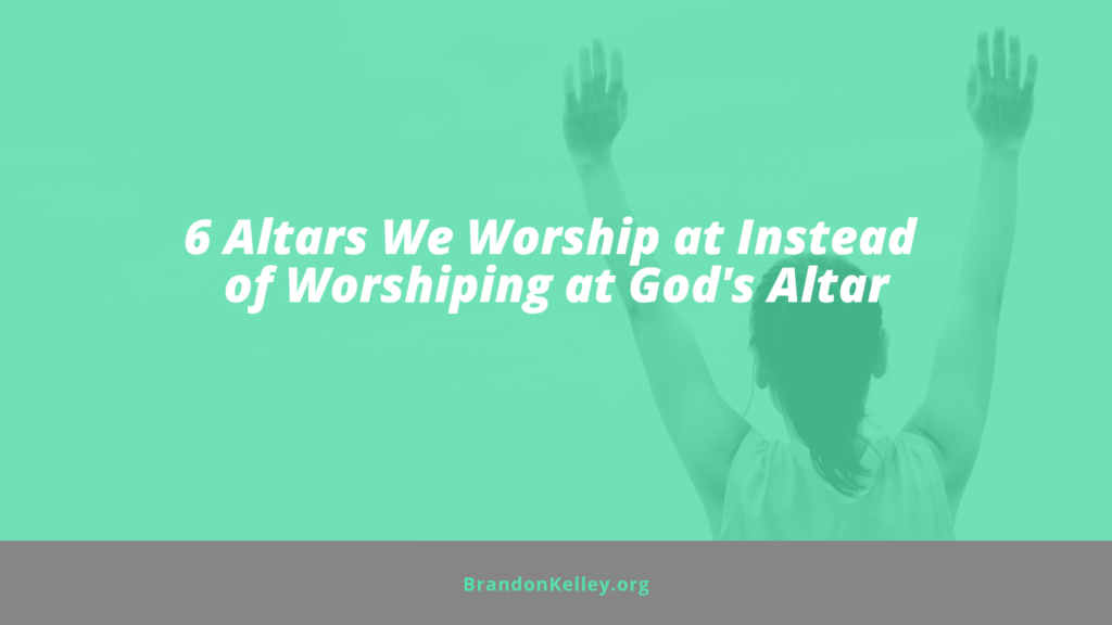 6 Altars We Worship at Instead of Worshiping at God's Altar